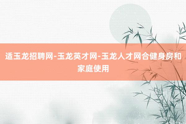 适玉龙招聘网-玉龙英才网-玉龙人才网合健身房和家庭使用