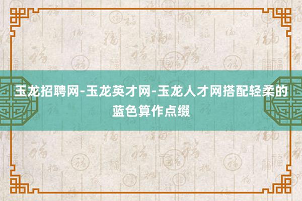 玉龙招聘网-玉龙英才网-玉龙人才网搭配轻柔的蓝色算作点缀